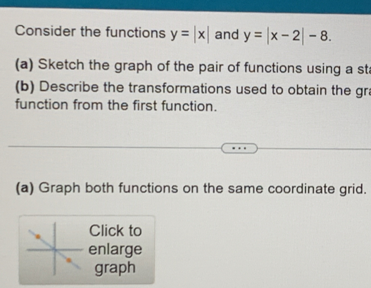 Consider the functions y=|x| and y=|x-2|-8. 
(a) Sketch the graph of the pair of functions using a sta
(b) Describe the transformations used to obtain the gra
function from the first function.
(a) Graph both functions on the same coordinate grid.
Click to
enlarge
graph