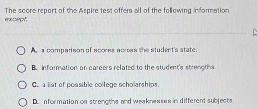 The score report of the Aspire test offers all of the following information
except.
A. a comparison of scores across the student's state.
B. information on careers related to the student's strengths.
C. a list of possible college scholarships.
D. information on strengths and weaknesses in different subjects.