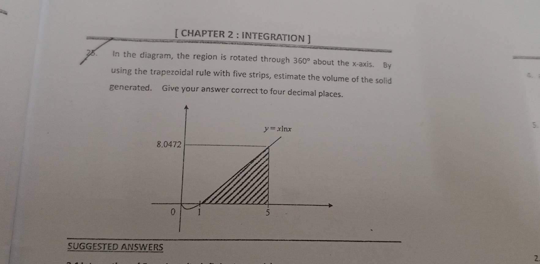 [ CHAPTER 2 : INTEGRATION ]
25. In the diagram, the region is rotated through 360° about the x-axis. By
using the trapezoidal rule with five strips, estimate the volume of the solid
4.
generated. Give your answer correct to four decimal places.
5.
SUGGESTED ANSWERS
2