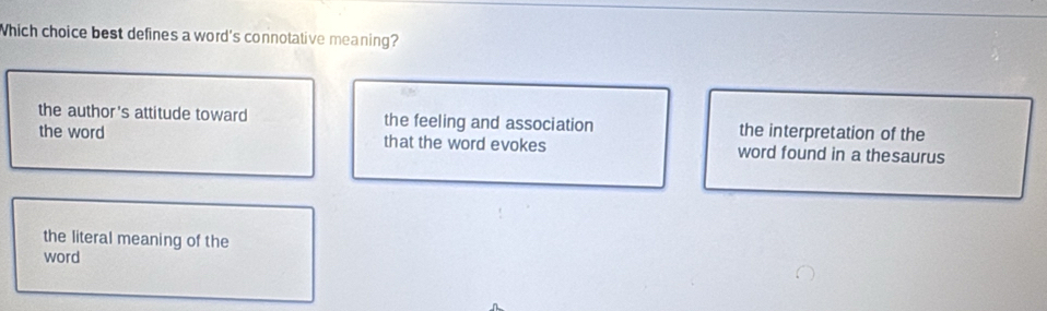 Which choice best defines a word's connotative meaning?
the author's attitude toward the feeling and association the interpretation of the
the word that the word evokes word found in a thesaurus
the literal meaning of the
word