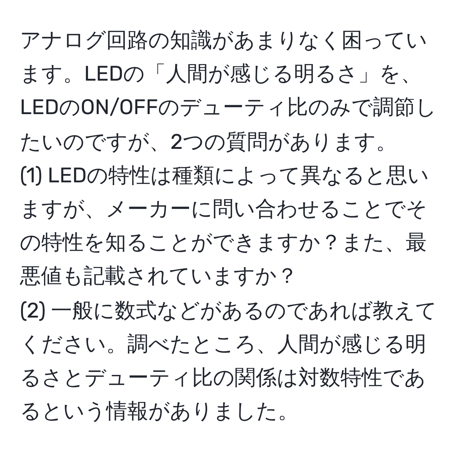 アナログ回路の知識があまりなく困っています。LEDの「人間が感じる明るさ」を、LEDのON/OFFのデューティ比のみで調節したいのですが、2つの質問があります。  
(1) LEDの特性は種類によって異なると思いますが、メーカーに問い合わせることでその特性を知ることができますか？また、最悪値も記載されていますか？  
(2) 一般に数式などがあるのであれば教えてください。調べたところ、人間が感じる明るさとデューティ比の関係は対数特性であるという情報がありました。