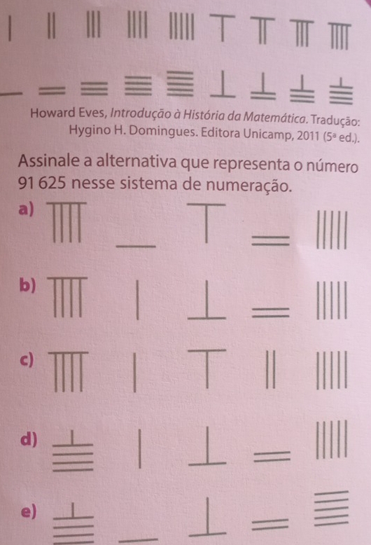 Howard Eves, Introdução à História da Matemática. Tradução: 
Hygino H. Domingues. Editora Unicamp, 1 (5^a ed.). 
Assinale a alternativa que representa o número 
91 625 nesse sistema de numeração. 
a) 
_ 
- 
b) 
c) 
d) 
1 
e) 
| 
__ 
_