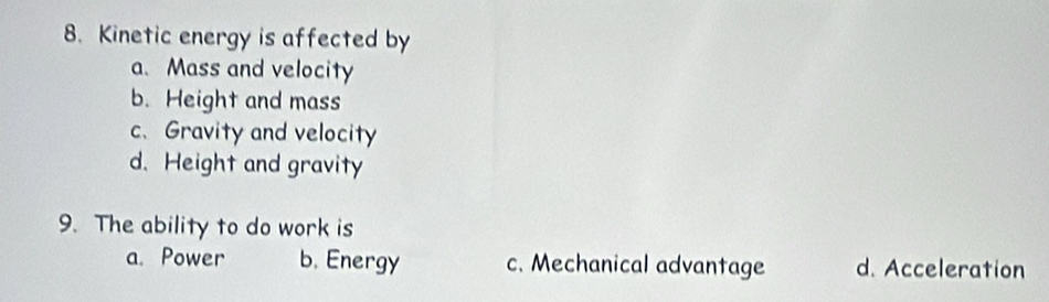 Kinetic energy is affected by
a. Mass and velocity
b. Height and mass
c. Gravity and velocity
d. Height and gravity
9. The ability to do work is
a. Power b. Energy c. Mechanical advantage d. Acceleration