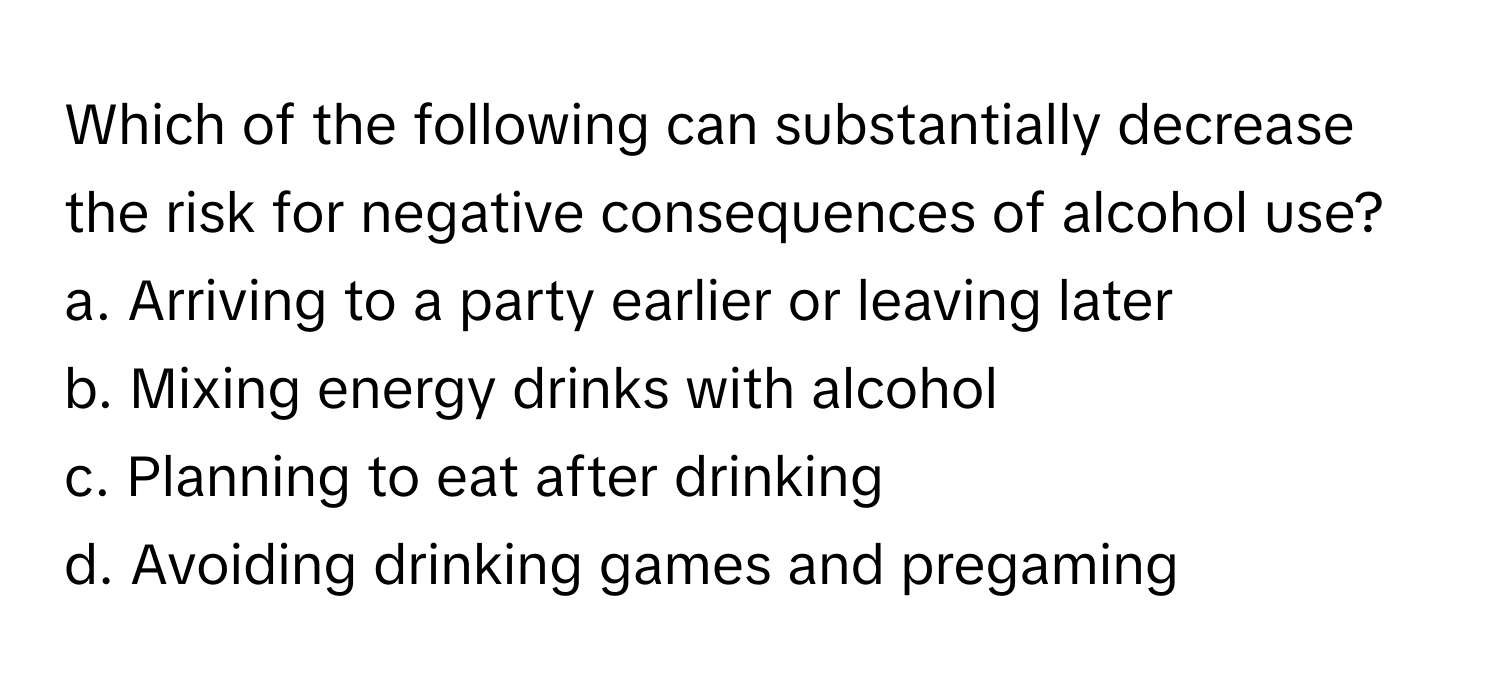 Which of the following can substantially decrease the risk for negative consequences of alcohol use?

a. Arriving to a party earlier or leaving later
b. Mixing energy drinks with alcohol
c. Planning to eat after drinking
d. Avoiding drinking games and pregaming