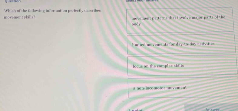 Question select your answer .
Which of the following information perfectly describes
movement skills?
movement patterns that involve major parts of the
body
limited movements for day-to-day activities
focus on the complex skills
a non-locomotor movement
4 noint Answer