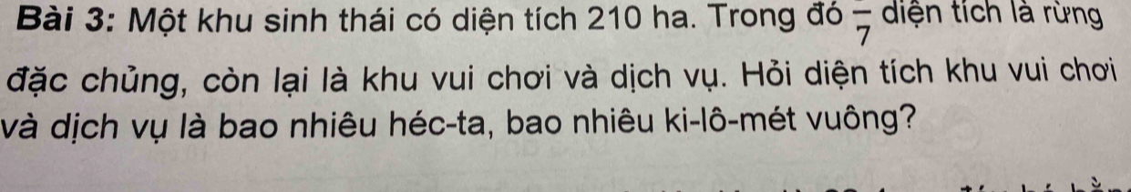 Một khu sinh thái có diện tích 210 ha. Trong đó overline 7 diện tích là rừng 
đặc chủng, còn lại là khu vui chơi và dịch vụ. Hỏi diện tích khu vui chơi 
và dịch vụ là bao nhiêu héc-ta, bao nhiêu ki-lô-mét vuông?