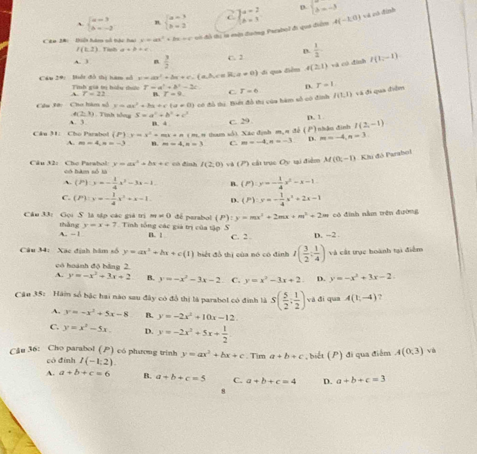 A. beginarrayl a=3 b=-2endarray. n beginarrayl a=3 b=2endarray. beginarrayl a=2 b=3endarray. D. beginarrayl lambda =-3 lambda =-3endarray.
Cáo 28:  liết hàm số bàc tai x=ax^2+bx+c có đồ thị in một đường Parabol đi quá điểm A(-EO)
và có đình
I(t,2) Tish a+b+c
D.  1/2 
A. 3 B  3/2  C. 2
Cầu 29: Bhết đồ thị hăm số v=ax^2+bx+c.(a,b,c∈ R;a!= 0) di qua diễm 4(2,1) và có đình I(1,-1)
Tính gia tr hiều thức T=a^2+b^2-2c
A. 7=22 B. T=9. C. T=6 D T=L
Cu 30:  Chơ hàm nố y=ax^2+bx+c(a!= 0) có đồ thị. Biết đồ thị của hám số có đinh l(1;1) và đi qua điểm
4(2,1). Tình tổng S=a^2+b^2+c^3 p. 1
A. 3. B、 4
C. 29
Câu 31: Cho Parabol (P) y=x^2+mx+n ( m. n than số). Xác định m, n để (P )  nhâu đinh I(2,-1)
A. m=4,n=-3 B. m=4,n=3 C. m=-4,n=-3 D. m=-4,n=3
Câu 32: Chợ Parabol: y=ax^2+bx+c có đình I(2;0) vàà (P ) cất trục Oy tại điểm M(0;-1) Khi đô Parabol
có hàm số là
A. (P):y=- 1/4 x^2-3x-1. (P):y=- 1/4 x^2-x-1
B.
C. (P):y=- 1/4 x^2+x-1 (P):y=- 1/4 x^2+2x-1
D.
Câu 33: Gọi S là tập các giả trị m!= 0 de parabol (P):y=mx^2+2mx+m^2+2m có đinh nằm trên đường
thàng y=x+7 Tiính tổng các giả trị của tập S
A. -1 B. 1 C. 2 . D. -2 .
Câu 34: Xác định hám số y=ax^2+bx+c(1) biết đồ thị của nó có đinh I( 3/2 ; 1/4 ) và cất trục hoành tại điểm
có hoành độ bằng 2.
A. y=-x^2+3x+2 B. y=-x^2-3x-2 C. y=x^2-3x+2. D. y=-x^2+3x-2.
Cận 35: Hám số bậc hai nào sau đây có đồ thị là parabol có đinh là S( 5/2 , 1/2 ) và đì qua A(1,-4) ,
A. y=-x^2+5x-8 B. y=-2x^2+10x-12.
C. y=x^2-5x. D. y=-2x^2+5x+ 1/2 
Câu 36: Cho parabol (P) có phương trinh y=ax^2+bx+c. Tim a+b+c , biết (P) đi qua điểm A(0,3) vù
có đính I(-1:2).
A. a+b+c=6 B. a+b+c=5 C. a+b+c=4 D. a+b+c=3
8