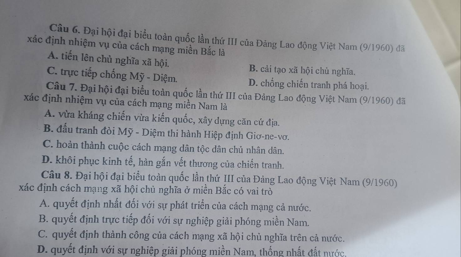 Đại hội đại biểu toàn quốc lần thứ III của Đảng Lao động Việt Nam (9/1960) đã
xác định nhiệm vụ của cách mạng miền Bắc là
A. tiến lên chủ nghĩa xã hội.
B. cải tạo xã hội chủ nghĩa.
C. trực tiếp chống Mỹ - Diệm. D. chống chiến tranh phá hoại.
Câu 7. Đại hội đại biểu toàn quốc lần thứ III của Đảng Lao động Việt Nam (9/1960) đã
xác định nhiệm vụ của cách mạng miền Nam là
A. vừa kháng chiến vừa kiến quốc, xây dựng căn cứ địa.
B. đấu tranh đòi Mỹ - Diệm thi hành Hiệp định Giơ-ne-vơ.
C. hoàn thành cuộc cách mạng dân tộc dân chủ nhân dân.
D. khôi phục kinh tế, hàn gắn vết thương của chiến tranh.
Câu 8. Đại hội đại biểu toàn quốc lần thứ III của Đảng Lao động Việt Nam (9/1960)
xác định cách mạng xã hội chủ nghĩa ở miền Bắc có vai trò
A. quyết định nhất đối với sự phát triển của cách mạng cả nước.
B. quyết định trực tiếp đối với sự nghiệp giải phóng miền Nam.
C. quyết định thành công của cách mạng xã hội chủ nghĩa trên cả nước.
D. quyết định với sự nghiệp giải phóng miền Nam, thống nhất đất nước,