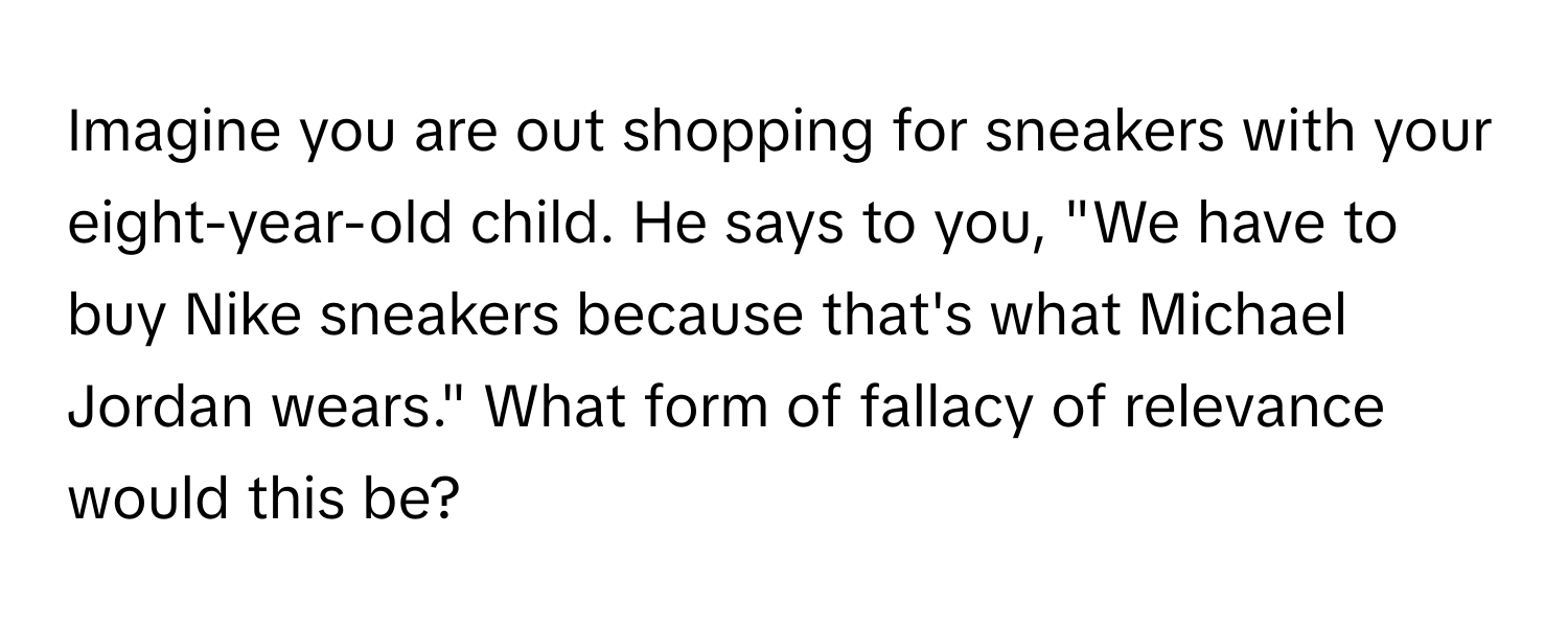 Imagine you are out shopping for sneakers with your eight-year-old child. He says to you, "We have to buy Nike sneakers because that's what Michael Jordan wears." What form of fallacy of relevance would this be?