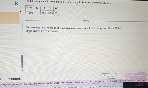 The following table lists remaining life expectancy. E, in years for females of age x
The average rate of change of remaining life expectancy between the ages of 50 and 60 is □
(Type an integer or a decimal)
Textbook Clear all Check answ
n/Player/Player.aspx?cultureld=&theme=math&style=highered&disableStandbyIndicator=true&assignmentHandlesLocale=true&enablelesSession=Tu
on Rockswold: Presalculus with Modeling & Visualizat