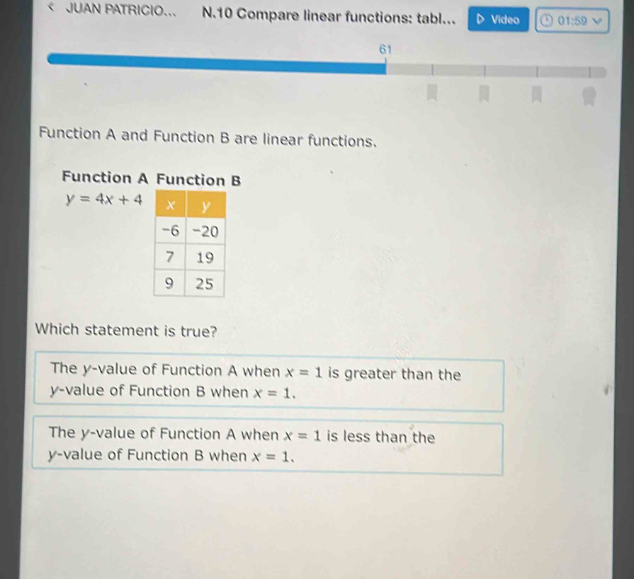 < JUAN PATRICIO... N.10 Compare linear functions: tabl... Video 01,59 V
61
Function A and Function B are linear functions.
Function A Function B
 y=4x+4
Which statement is true?
The y -value of Function A when x=1 is greater than the
y -value of Function B when x=1.
The y -value of Function A when x=1 is less than the
y -value of Function B when x=1.