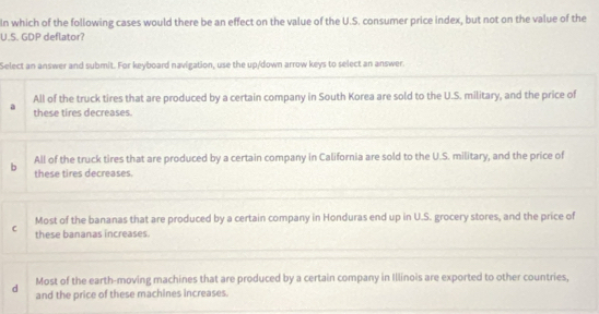 In which of the following cases would there be an effect on the value of the U.S. consumer price index, but not on the value of the
U.S. GDP deflator?
Select an answer and submit. For keyboard navigation, use the up/down arrow keys to select an answer.
a All of the truck tires that are produced by a certain company in South Korea are sold to the U.S. military, and the price of
these tires decreases.
All of the truck tires that are produced by a certain company in California are sold to the U.S. military, and the price of
b these tires decreases.
Most of the bananas that are produced by a certain company in Honduras end up in U.S. grocery stores, and the price of
C these bananas increases.
Most of the earth-moving machines that are produced by a certain company in Illinois are exported to other countries,
d and the price of these machines increases.