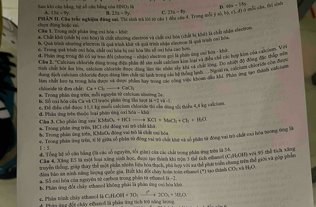 Sau khi cân bằng, hệ số cân bằng của HNO₃ là D. 46x-18y.
PHÀN II. Câu trắc nghiệm đúng inh trả lời từ câu 4. Trong mỗi ý a), b), c), d) ở mỗi câu, thí sinh
A. 13x-9y. B. 23x-9y. C. 23x-8y.
chọn đúng hoặc sai.
Câu 1. Trong một phản ứng oxỉ hóa - khử:
a. Chất khử (chất bị oxi hóa) là chất nhường electron và chất oxi hóa (chất bị khử) là chất nhận electron.
b. Quá trình nhường electron là quá trình khử và quá trình nhận electron là quá trình oxỉ hóa.
c. Trong quá trình oxi hóa, chất oxi hóa bị oxi hóa lên số oxi hóa cao hơn.
d. Phản ứng trong đó có sự trao đổi (nhường ~ nhận) electron gọi là phản ứng oxi hóa - khử.
Câu 2.' *Calcium chloride dùng trong điện phân để sản xuất calcium kim loại và điều chế các hợp kim của calcium. Với
tính chất hút ẩm lớn, calcium chloride được dùng làm tác nhân sấy khí và chất lỏng. Do nhiệt độ đông đặc thấp nên
dung dịch calcium chloride được dùng làm chất tải lạnh trong các hệ thống lạnh... Ngoài ra, calcium chloride còn được
làm chất keo tụ trong hóa dược và dược phẩm hay trong các công việc khoan dầu khí. Phản ứng tạo thành calcium
chloride từ đơn chất: Ca+Cl_2to CaCl_2
a. Trong phản ứng trên, mỗi nguyên tử calcium nhường 2e.
b. Số oxi hóa của Ca và Cl trước phản ứng lần lượt la+2va-1.
c. Đề điều chế được 11,1 kg muối calcium chloride thì cần dùng tối thiểu 4,4 kg calcium.
d. Phản ứng trên thuộc loại phản ứng oxi hóa - khử.
Câu 3. Cho phản ứng sau: KMnO_4+HCl → KCl+MnCl_2+Cl_2+H_2O.
a. Trong phản ứng trên, HCl chỉ đóng vai trò chất khử.
b. Trong phản ứng trên, KMn MnO_4 1 đóng vai trò là chất oxi hóa.
c. Trong phản ứng trên, tỉ lệ giữa số phân tử đóng vai trò chất khử và số phân tử đóng vai trò chất oxi hóa tương ứng là
1:5.
d. Tổng hệ số cân bằng (là các số nguyên, tối giản) của các chất trong phản ứng trên là 34.
Câu 4. Xăng E5 là một loại xăng sinh học, được tạo thành khi trộn 5 thể tích ethanol (C_2H_5OH) với 95 thể tích xăng
truyền thống, giúp thay thế một phần nhiên liệu hóa thạch, phù hợp với xu thế phát triển chung trên thế giới và góp phần
đảm bảo an ninh năng lượng quốc gia. Biết khi đốt cháy hoàn toàn ethanol (*) tạo thành CO_2 và H_2O.
a. Số oxi hóa của nguyên tử carbon trong phân tử ethanol là -2.
b. Phản ứng đốt cháy ethanol không phải là phản ứng oxi hóa khử.
c. Phản trình cháy ethanol là C_2H_5OH+3O_2xrightarrow t^02CO_2+3H_2O.
d. Phản ứng đốt cháy ethanol là phản ứng tích trữ năng lượng.