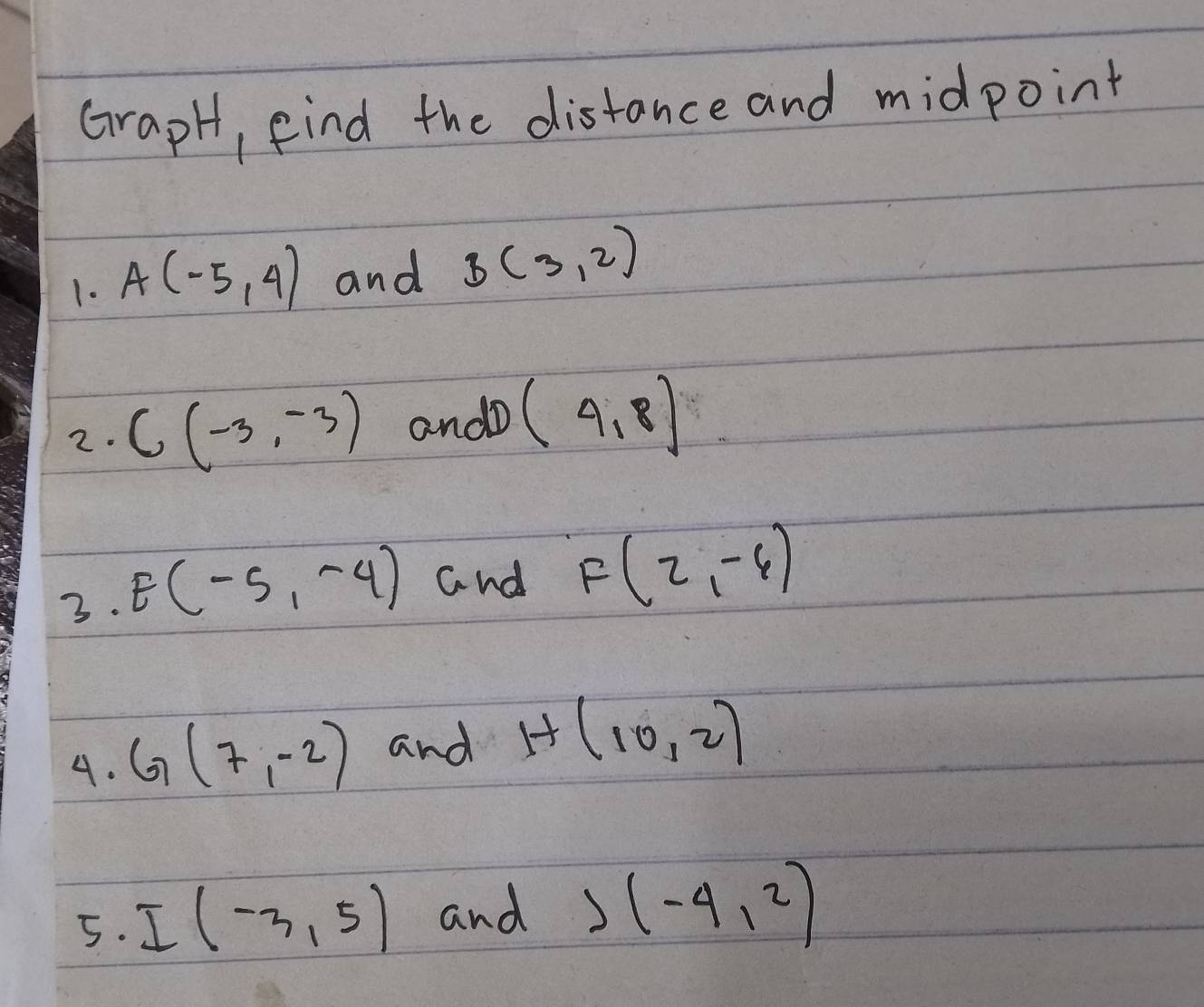 GrapH, find the distance and midpoint 
1. A(-5,4) and B(3,2)
2. C(-3,-3) andD (4,8)
3. E(-5,-4) and F(2,-6)
4. G(7,-2) and H(10,2)
5. I(-3,5) and J(-4,2)