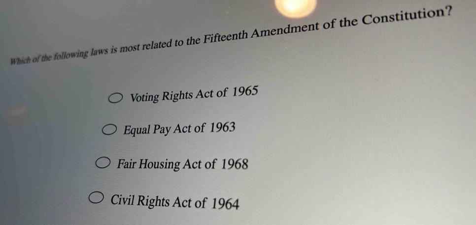 Which of the following laws is most related to the Fifteenth Amendment of the Constitution?
Voting Rights Act of 1965
Equal Pay Act of 1963
Fair Housing Act of 1968
Civil Rights Act of 1964