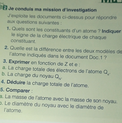 Je conduis ma mission d'investigation 
J'exploite les documents ci-dessus pour répondre 
aux questions suivantes : 
1. Quels sont les constituants d'un atome ? Indiquer 
le signe de la charge électrique de chaque 
constituant. 
2. Quelle est la différence entre les deux modèles de 
l'atome indiqués dans le document Doc. 1 ? 
3. Exprimer en fonction de Z et e : 
a. La charge totale des électrons de l'atome Q_e^(·)
b. La charge du noyau Q_N'
4. Déduire la charge totale de l'atome. 
5. Comparer : 
a. La masse de l'atome avec la masse de son noyau. 
p. Le diamètre du noyau avec le diamètre de 
I'atome.