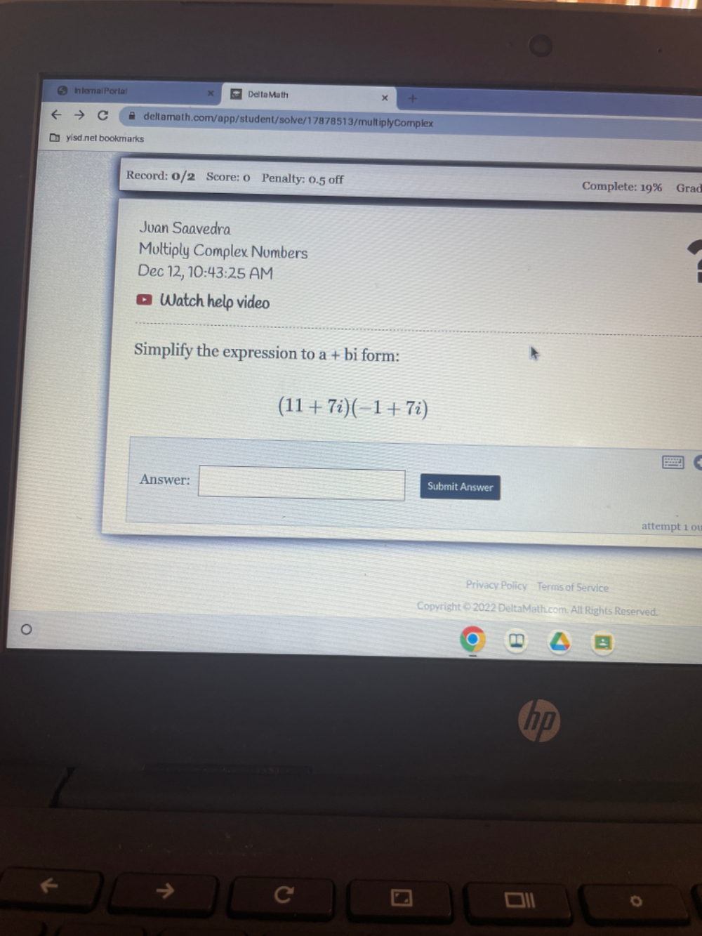 In ternal Portal Delta Ma th 
X 
× 
C ≌ deltamath.com/app/student/solve/17878513/multiplyComplex 
E yisd.net bookmarks 
Record: 0/2 Score: 0 Penalty: 0.5 off Complete: 19% Grad 
Juan Saavedra 
Multiply Complex Numbers 
Dec 12, 10:43:25 AM 
Watch help video 
Simplify the expression to a+bi form:
(11+7i)(-1+7i)
□ 
Answer: Submit Answer 
attempt 1 0 
Privacy Policy Terms of Service 
Copyright © 2022 DeltaMath.com. All Rights Reserved. 
。