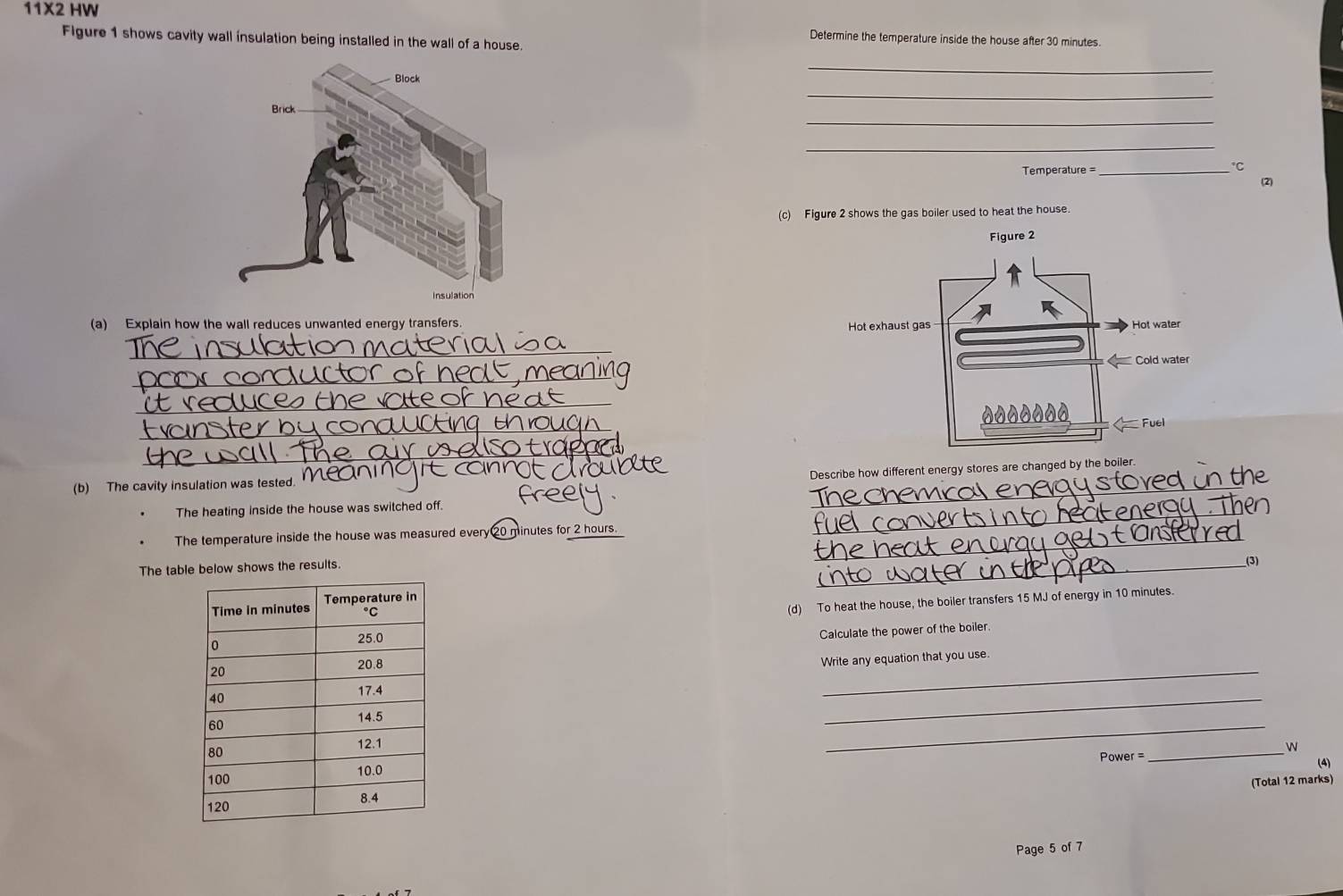 11* 2 HW Determine the temperature inside the house after 30 minutes. 
Figure 1 shows cavity wall insulation being installed in the wall of a house 
_ 
_ 
_ 
_ 
Temperature =_ 
℃C 
2 
(c) Figure 2 shows the gas boiler used to heat the house. 
(a) Explain how the wall reduces unwanted energy transfers. 
_ 
_ 
_ 
_ 
_ 
_ 
Describe how different energy stores are changed by the boiler. 
(b) The cavity insulation was tested. 
The heating inside the house was switched off. 
The temperature inside the house was measured every20 minutes for 2 hours._ 
_ 
The table below shows the results. 
_(3) 
(d) To heat the house, the boiler transfers 15 MJ of energy in 10 minutes. 
Calculate the power of the boiler. 
_ 
Write any equation that you use. 
_ 
_ 
_ 
W
Power= (4) 
(Total 12 marks) 
Page 5 of 7