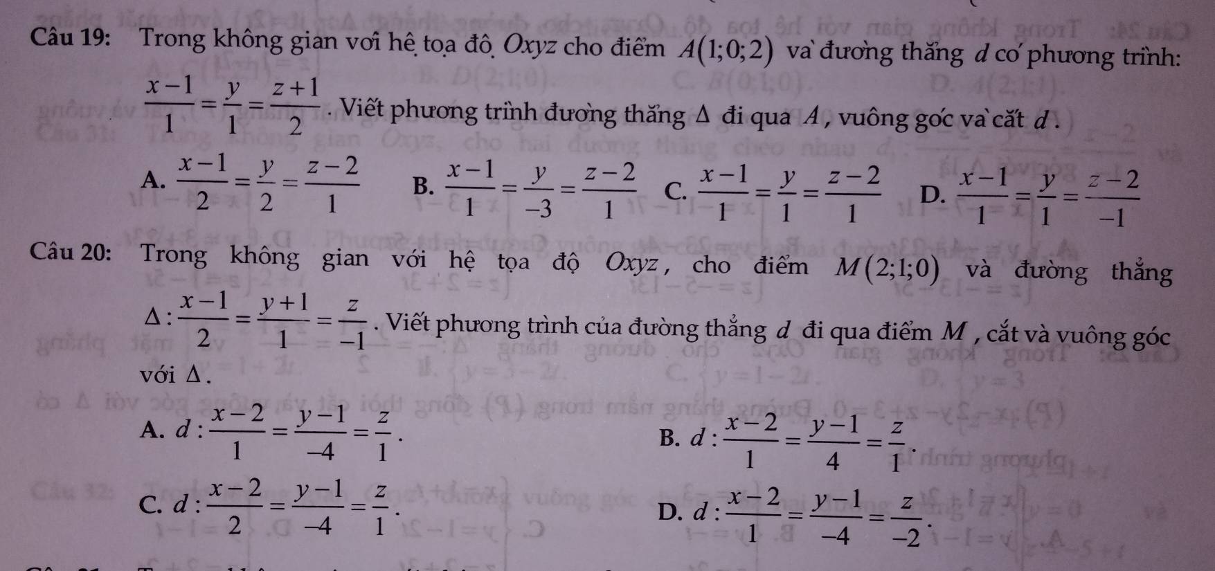 Trong không gian với hệ toa đô Oxyz cho điểm A(1;0;2) và đương thăng d cơ phương trình:
 (x-1)/1 = y/1 = (z+1)/2 . Viết phương trình đương thăng Δ đi qua A , vuông gốc va cất đd .
A.  (x-1)/2 = y/2 = (z-2)/1  B.  (x-1)/1 = y/-3 = (z-2)/1  C.  (x-1)/1 = y/1 = (z-2)/1  D.  (x-1)/1 = y/1 = (z-2)/-1 
Câu 20: Trong không gian với hệ tọa độ Oxyz, cho điểm M(2;1;0) và đưòng thắng
△:  (x-1)/2 = (y+1)/1 = z/-1 . Viết phương trình của đường thẳng đ đi qua điểm M , cắt và vuông góc
với Δ.
A. d: (x-2)/1 = (y-1)/-4 = z/1 . d: (x-2)/1 = (y-1)/4 = z/1 . 
B.
C. d: (x-2)/2 = (y-1)/-4 = z/1 .
D. d: (x-2)/1 = (y-1)/-4 = z/-2 