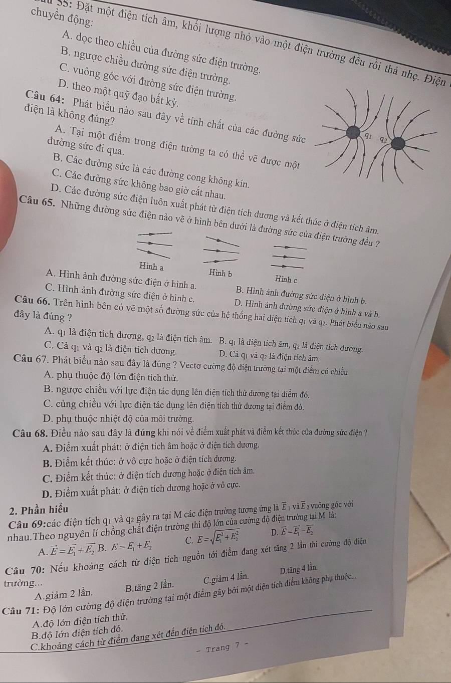 chuyển động:
35: Đặt một điện tích âm, khối lượng nhỏ vào một điện trường đều rồi thả nhẹ. Điện
A. dọc theo chiều của đường sức điện trường
B. ngược chiều đường sức điện trường
C. vuông góc với đường sức điện trường.
D. theo một quỹ đạo bất kỳ.
điện là không đúng?
Câu 64: Phát biểu nào sau đây về tính chất của các đường sức
đường sức đi qua.
A. Tại một điểm trong điện tường ta có thể vẽ được một
B. Các đường sức là các đường cong không kín.
C. Các đường sức không bao giờ cắt nhau.
D. Các đường sức điện luôn xuất phát từ điện tích dương và kết thúc ở điện tích âm.
Câu 65. Những đường sức điện nào vẽ ở hình bên dưới là đường sức của điện trường đều ?
Hình a Hình b Hình c
A. Hình ảnh đường sức điện ở hình a. B. Hình ảnh đường sức điện ở hình b.
C. Hình ảnh đường sức điện ở hình c. D. Hình ảnh đường sức điện ở hình a và bị
Câu 66. Trên hình bên có vẽ một số đường sức của hệ thống hai điện tích q1 và q2. Phát biểu nào sau
đây là đúng ?
A. q1 là điện tích dương, q2 là điện tích âm. B. q1 là điện tích âm, q2 là điện tích dương.
C. Cả q1 và q2 là điện tích dương. D. Cả q1 và q2 là điện tích âm.
Câu 67. Phát biểu nào sau đây là đúng ? Vectơ cường độ điện trường tại một điểm có chiều
A. phụ thuộc độ lớn điện tích thử.
B. ngược chiều với lực điện tác dụng lên điện tích thử dương tại điểm đó.
C. cùng chiều với lực điện tác dụng lên điện tích thử dương tại điểm đó.
D. phụ thuộc nhiệt độ của môi trường.
Câu 68. Điều nào sau đây là đúng khi nói về điểm xuất phát và điểm kết thúc của đường sức điện ?
A. Điểm xuất phát: ở điện tích âm hoặc ở điện tích dương.
B. Điểm kết thúc: ở vô cực hoặc ở điện tích dương.
C. Điểm kết thúc: ở điện tích dương hoặc ở điện tích âm.
D. Điểm xuất phát: ở điện tích dương hoặc ở vô cực.
2. Phần hiểu
Câu 69:các điện tích q1 và q2 gây ra tại M các điện trường tương ứng là overline E_1voverline aoverline E 2 vuông góc với
nhau.Theo nguyên lí chồng chất điện trường thì độ lớn của cường độ điện trường tại M là:
A. vector E=vector E_1+vector E_2 B. E=E_1+E_2 C. E=sqrt (E_1)^2+E_2^2 D. vector E=vector E_1-vector E_2
Cầu 70: Nếu khoảng cách từ điện tích nguồn tới điểm đang xét tăng 2 lần thì cường độ điện
A.giảm 2 lần. B.tăng 2 lần. C.giảm 4 lần. D.tăng 4 lần.
trường...
Câu 71: Độ lớn cường độ điện trường tại một điểm gây bởi một điện tích điểm không phụ thuộc....
A độ lớn điện tích thử.
B.độ lớn điện tích đó.
C.khoảng cách từ điểm đang xét đến điện tích đó.
- Trang 7 -