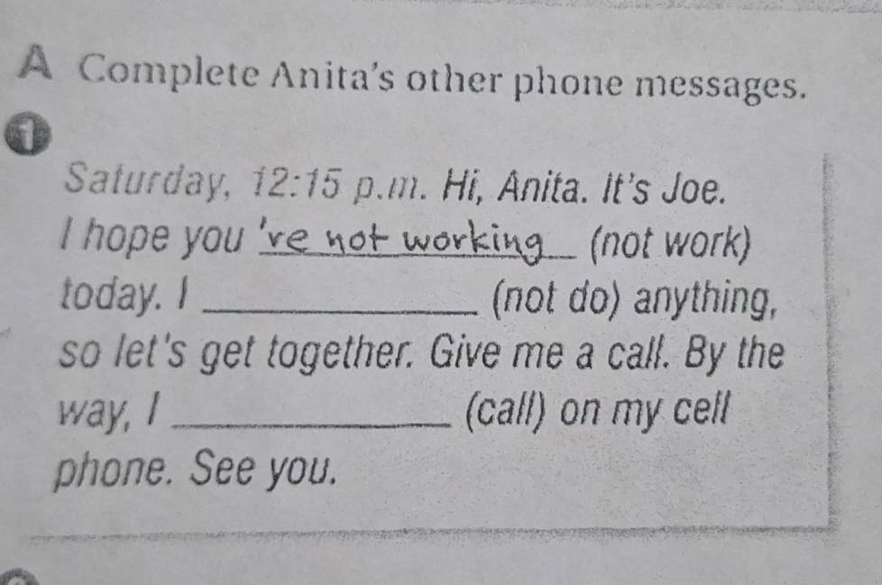 A Complete Anita's other phone messages. 
0 
Saturday, 12:15 p.m. Hi, Anita. It's Joe. 
I hope you_ (not work) 
today. I _(not do) anything, 
so let's get together. Give me a call. By the 
way, I _(call) on my cell 
phone. See you. 
_