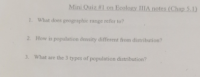 Mini Quiz #1 on Ecology IIIA notes (Chap 5.1) 
1. What does geographic range refer to? 
2. How is population density different from distribution? 
3. What are the 3 types of population distribution?