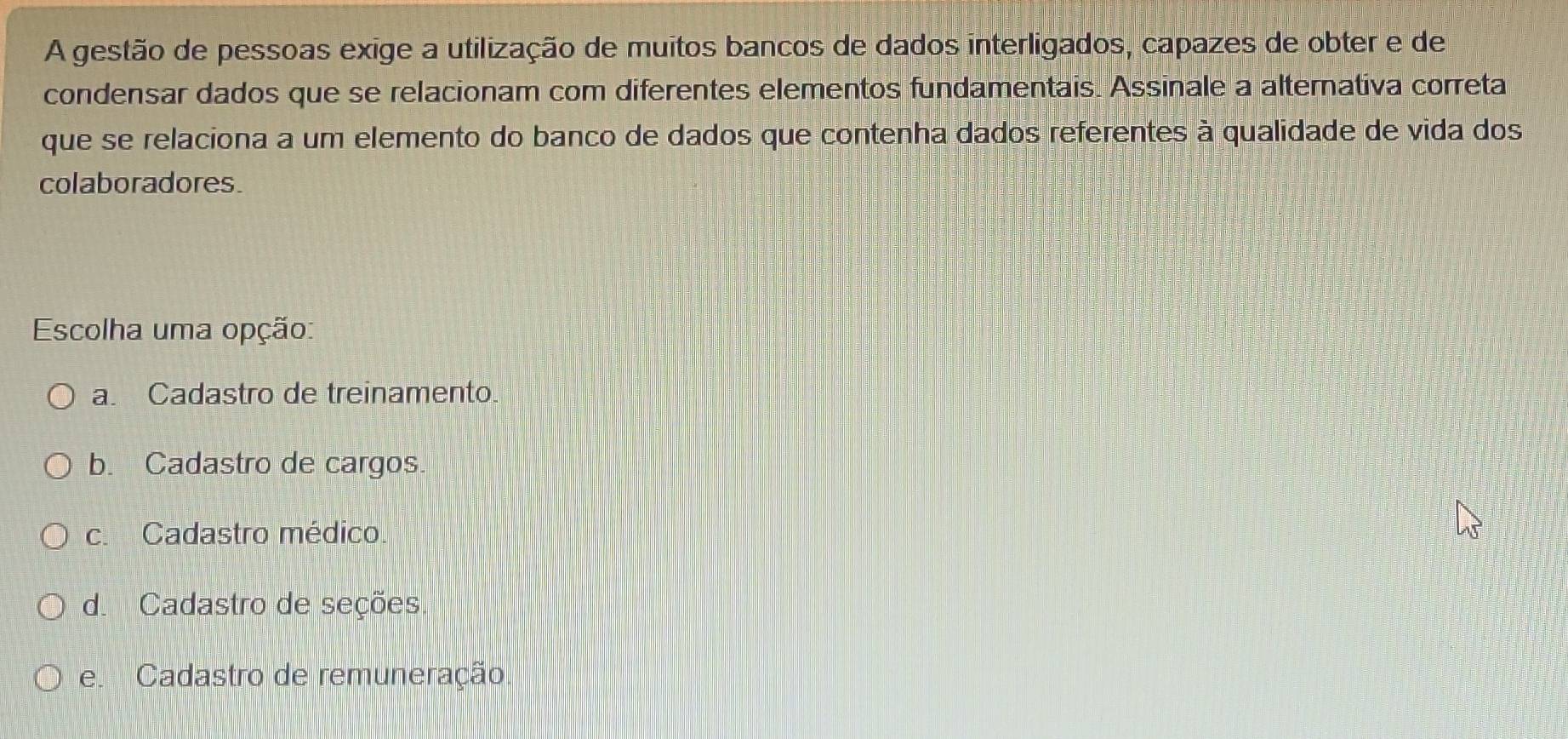 A gestão de pessoas exige a utilização de muitos bancos de dados interligados, capazes de obter e de
condensar dados que se relacionam com diferentes elementos fundamentais. Assinale a alternativa correta
que se relaciona a um elemento do banco de dados que contenha dados referentes à qualidade de vida dos
colaboradores.
Escolha uma opção:
a. Cadastro de treinamento.
b. Cadastro de cargos.
c. Cadastro médico.
d. Cadastro de seções.
e. Cadastro de remuneração.