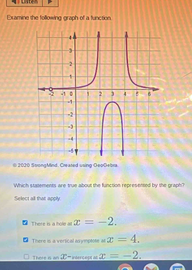 Listen
Examine the following graph of a function.
2020 StrongMind. Created using GeoGebra
Which statements are true about the function represented by the graph?
Select all that apply.
There is a hole at x=-2.
There is a vertical asymptote at x=4.
There is an X-intercept at x=-2.