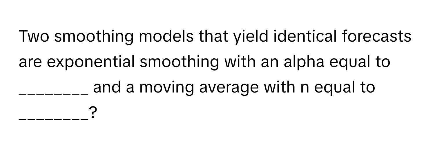 Two smoothing models that yield identical forecasts are exponential smoothing with an alpha equal to ________ and a moving average with n equal to ________?