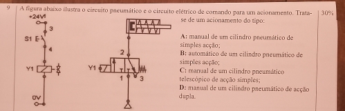 A figura abaixo ilustra o circuito paeumático e o circuito elétrico de comando para um acionamento. Trata- 30%
+24V1se de um acionamento do tipo:
3
S1 E A: manual de um cilindro pneumático de
simples acção;
4 B: automático de um cilindro pneumático de
simples acção;
Y1 C: manual de um cilindro pneumático
telescópico de acção simples
D: manual de um cilindro preumático de acção
dupla.