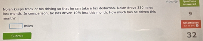 Questions answered 
Nolan keeps track of his driving so that he can take a tax deduction. Nolan drove 330 miles
last month. In comparison, he has driven 10% less this month. How much has he driven this
month? 9
□ miles SmartScore but ef 100 Ω 
Submit
32