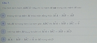 Cho hình bình hành A BC D. Hãy chỉ ra mệnh đề sai trong các mệnh đề sau:
A Không tón tại điểm Mỹ thỏa mặn đẳng thức vector MA-vector MB=vector AB
Nếu M là trọng tâm của tam giác ABC thì: vector MA+vector MB+vector MC=vector 0
C Với mọi điểm M tùy ý, ta luôn cá vector MA+vector MC=vector MB+vector MD
D vector MA-vector MB-vector MC=vector 0Leftrightarrow M trùng với D