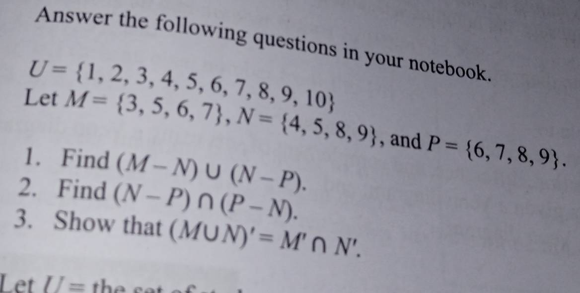 Answer the following questions in your notebook.
U= 1,2,3,4,5,6,7,8,9,10
Let M= 3,5,6,7 , N= 4,5,8,9 , and P= 6,7,8,9. 
1. Find (M-N)∪ (N-P). 
2. Find (N-P)∩ (P-N). 
3. Show that (M∪ N)'=M'∩ N'. 
Let U= the