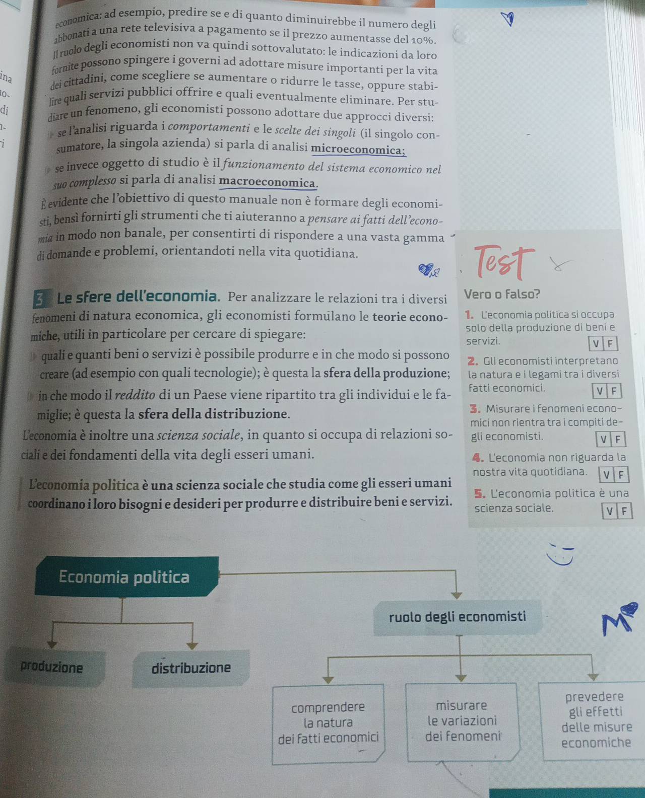 economica: ad esempio, predire se e di quanto diminuirebbe il numero degli
abbonati a una rete televisiva a pagamento se il prezzo aumentasse del 10%.
ruolo degli economisti non va quindi sottovalutato: le indicazioni da loro
fornite possono spingere i governi ad adottare misure importanti per la vita
ina
dei cittadini, come scegliere se aumentare o ridurre le tasse, oppure stabi-
0 lie quali servizi pubblici offrire e quali eventualmente eliminare. Per stu-
di diare un fenomeno, gli economisti possono adottare due approcci diversi:
1  se lanalisi riguarda i comportamenti e le scelte dei singoli (il singolo con-
sumatore, la singola azienda) si parla di analisi microeçonomica;
se invece oggetto di studio è il funzionamento del sistema economico nel
suo complesso si parla di analisi macroeconomica.
È evidente che l’obiettivo di questo manuale non è formare degli economi-
sti, bensì fornirti gli strumenti che ti aiuteranno a pensare ai fatti dell’econo-
mia in modo non banale, per consentirti di rispondere a una vasta gamma
di domande e problemi, orientandoti nella vita quotidiana.
Tt
E Le sfere dell’economia. Per analizzare le relazioni tra i diversi Vero o falso?
fenomeni di natura economica, gli economisti formulano le teorie econo- 1 Leconomia politica si occupa
solo della produzione di beni e
miche, utili in particolare per cercare di spiegare: servizi.
V F
quali e quanti beni o servizi è possibile produrre e in che modo si possono 2. Gli economisti interpretano
creare (ad esempio con quali tecnologie); è questa la sfera della produzione; la natura e i legami tra i diversi 
in che modo il reddito di un Paese viene ripartito tra gli individui e le fa- fatti economici. V F
miglie; è questa la sfera della distribuzione.
3。 Misurare i fenomeni econo-
mici non rientra tra i compiti de-
Leconomia è inoltre una scienza sociale, in quanto si occupa di relazioni so- gli economisti.
V F
cialí e dei fondamenti della vita degli esseri umani. 4. Leconomia non riguarda la
nostra vita quotidiana. F
Leconomia politica è una scienza sociale che studia come gli esseri umani 5. L'economia política è una
coordinano i loro bisogni e desideri per produrre e distribuire beni e servizi. scienza sociale. VF
Economia politica
ruolo degli economisti
M
produzione distribuzione
prevedere
comprendere misurare
la natura le variazioni gli effetti
delle misure
dei fatti economici dei fenomeni
economiche