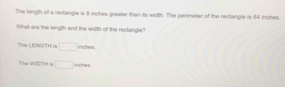 The length of a rectangle is 8 inches greater than its width. The perimeter of the rectangle is 64 inches. 
What are the length and the width of the rectangle? 
The LENGTH is □ inches. 
The WIDTH is □ inches.