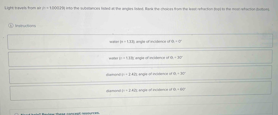 Light travels from air (n=1.00029) into the substances listed at the angles listed. Rank the choices from the least refraction (top) to the most refraction (bottom).
Instructions
water (n=1.33); angle of incidence of Theta _i=0°
water (n=1.33); angle of incidence of Theta _1=30°
diamond (n=2.42); angle of incidence of θ _1=30°
diamond (n=2.42); angle of incidence of Theta =60=60°
lp? Review these concept resources.