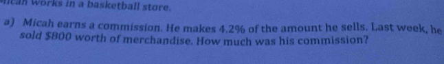 Mitan Works in a basketball store. 
a) Micah earns a commission. He makes 4.2% of the amount he sells. Last week, he 
sold $800 worth of merchandise. How much was his commission?