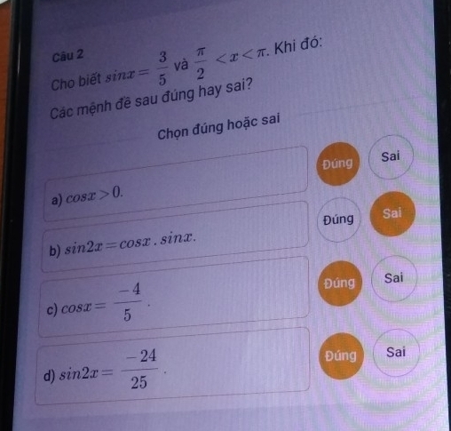 Cho biết sin x= 3/5  và  π /2  . . Khi đó:
Các mệnh đề sau đúng hay sai?
Chọn đúng hoặc sai
Đúng Sai
a) cos x>0. 
Đúng Sai
b) sin 2x=cos x.sin x.
c) cos x= (-4)/5 . 
Đúng Sai
d) sin 2x= (-24)/25 . 
Đúng Sai