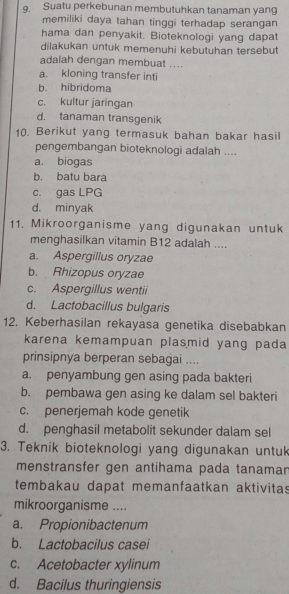 Suatu perkebunan membutuhkan tanaman yang
memiliki daya tahan tinggi terhadap serangan
hama dan penyakit. Bioteknologi yang dapat
dilakukan untuk memenuhi kebutuhan tersebut
adalah dengan membuat ....
a. kloning transfer inti
b. hibridoma
c. kultur jaringan
d. tanaman transgenik
10. Berikut yang termasuk bahan bakar hasil
pengembangan bioteknologi adalah ....
a. biogas
b. batu bara
c. gas LPG
d. minyak
11. Mikroorganisme yang digunakan untuk
menghasilkan vitamin B12 adalah ....
a. Aspergillus oryzae
b. Rhizopus oryzae
c. Aspergillus wentii
d. Lactobacillus bulgaris
12. Keberhasilan rekayasa genetika disebabkan
karena kemampuan plasmid yang pada 
prinsipnya berperan sebagai ....
a. penyambung gen asing pada bakteri
b. pembawa gen asing ke dalam sel bakteri
c. penerjemah kode genetik
d. penghasil metabolit sekunder dalam sel
3. Teknik bioteknologi yang digunakan untuk
menstransfer gen antihama pada tanaman
tembakau dapat memanfaatkan aktivitas
mikroorganisme ....
a. Propionibactenum
b. Lactobacilus casei
c. Acetobacter xylinum
d. Bacilus thuringiensis