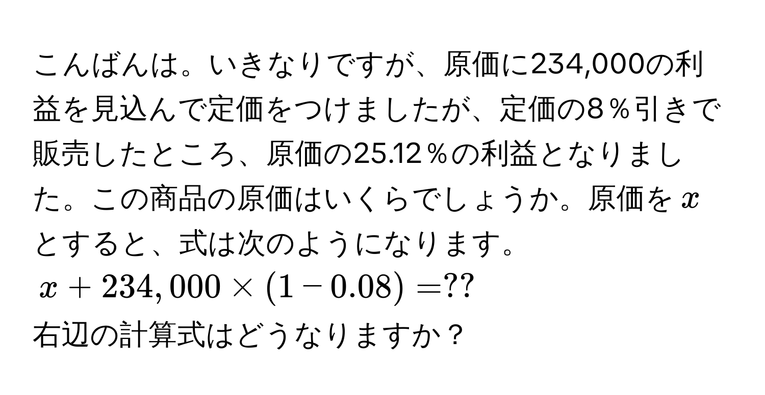 こんばんは。いきなりですが、原価に234,000の利益を見込んで定価をつけましたが、定価の8％引きで販売したところ、原価の25.12％の利益となりました。この商品の原価はいくらでしょうか。原価を$x$とすると、式は次のようになります。  
( x + 234,000 * (1 - 0.08) = ?? )  
右辺の計算式はどうなりますか？