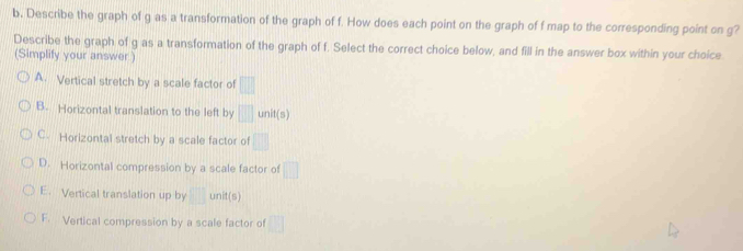 Describe the graph of g as a transformation of the graph of f. How does each point on the graph of f map to the corresponding point on g?
Describe the graph of g as a transformation of the graph of f. Select the correct choice below, and fill in the answer box within your choice
(Simplify your answer )
A. Vertical stretch by a scale factor of □
B. Horizontal translation to the left by □ unit(s)
C. Horizontal stretch by a scale factor of □
D. Horizontal compression by a scale factor of □
E. Vertical translation up by □ unit(s)
F. Vertical compression by a scale factor of □