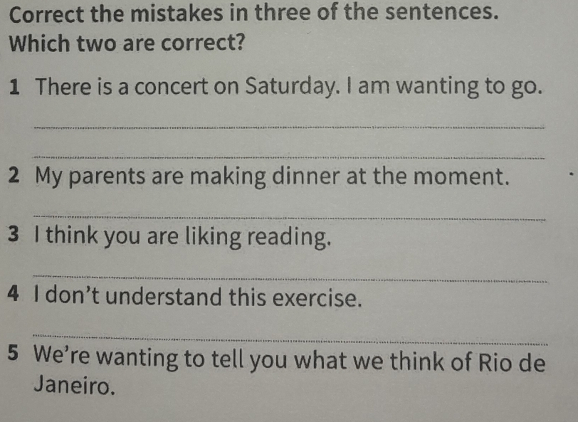 Correct the mistakes in three of the sentences. 
Which two are correct? 
1 There is a concert on Saturday. I am wanting to go. 
_ 
_ 
2 My parents are making dinner at the moment. 
_ 
3 I think you are liking reading. 
_ 
4 I don’t understand this exercise. 
_ 
5 We’re wanting to tell you what we think of Rio de 
Janeiro.