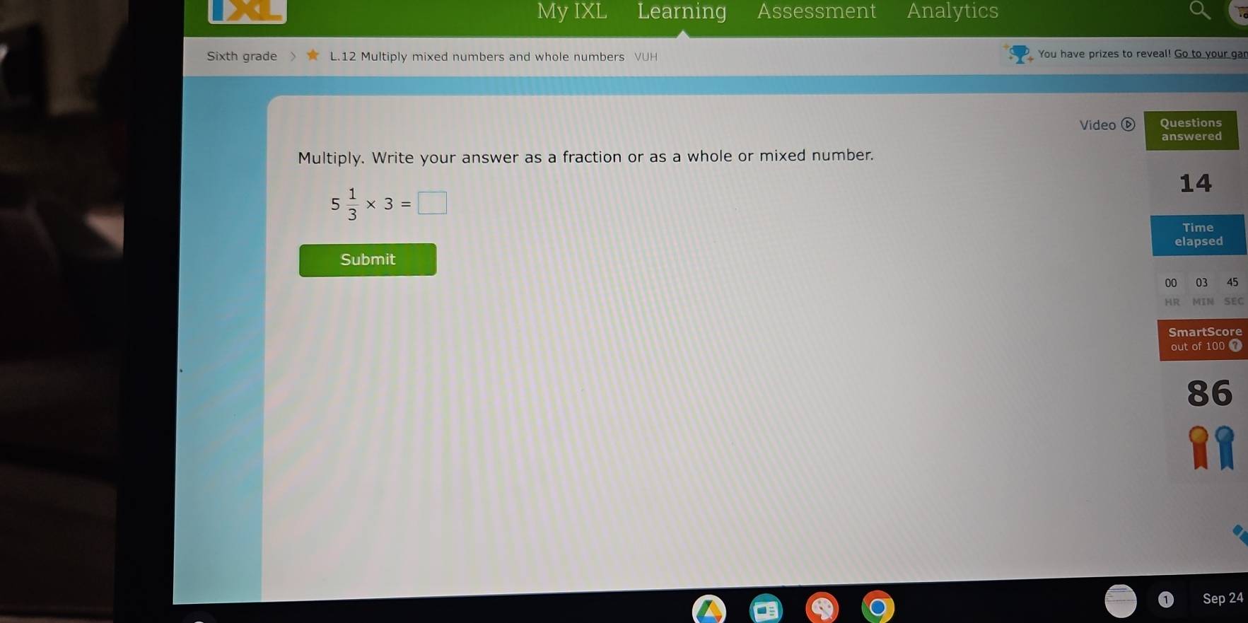 My IXL Learning Assessment Analytics 
Sixth grade L.12 Multiply mixed numbers and whole numbers VUH You have prizes to reveal! Go to your gar 
Video Questions 
answered 
Multiply. Write your answer as a fraction or as a whole or mixed number. 
14
5 1/3 * 3=□
Time 
elapsed 
Submit
5
C 
e 
7 
Sep 24