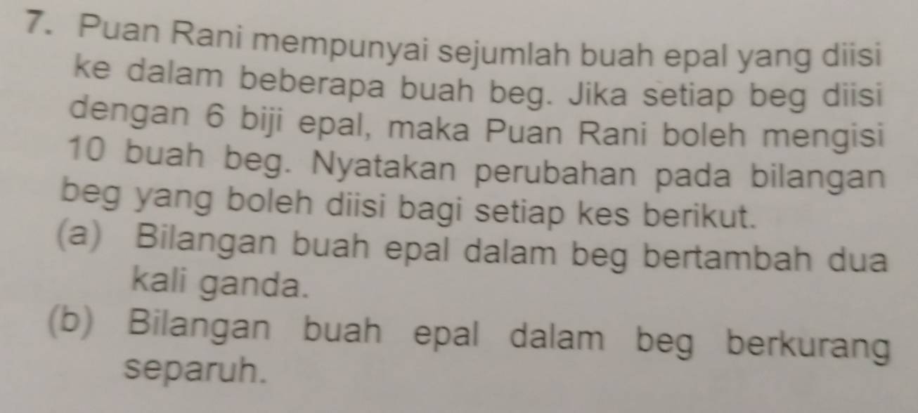 Puan Rani mempunyai sejumlah buah epal yang diisi 
ke dalam beberapa buah beg. Jika setiap beg diisi 
dengan 6 biji epal, maka Puan Rani boleh mengisi
10 buah beg. Nyatakan perubahan pada bilangan 
beg yang boleh diisi bagi setiap kes berikut. 
(a) Bilangan buah epal dalam beg bertambah dua 
kali ganda. 
(b) Bilangan buah epal dalam beg berkurang 
separuh.