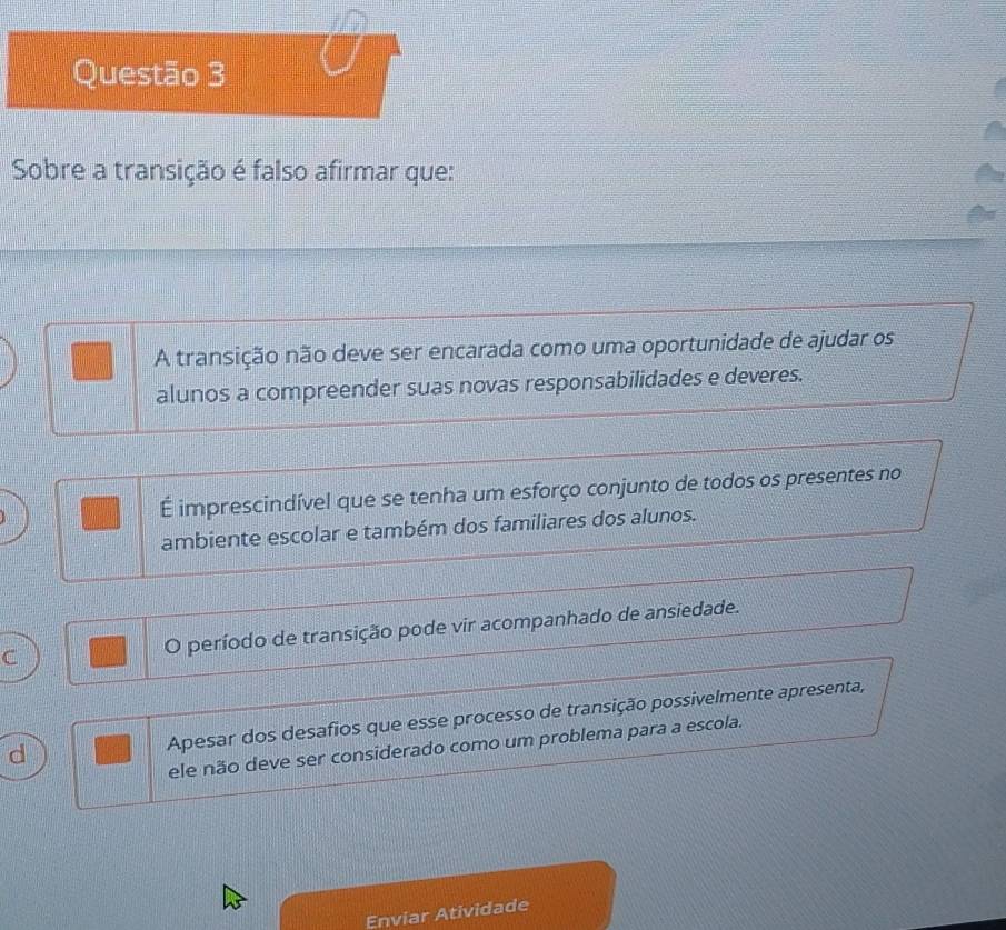 Sobre a transição é falso afirmar que:
A transição não deve ser encarada como uma oportunidade de ajudar os
alunos a compreender suas novas responsabilidades e deveres.
É imprescindível que se tenha um esforço conjunto de todos os presentes no
ambiente escolar e também dos familiares dos alunos.
C O período de transição pode vir acompanhado de ansiedade.
d Apesar dos desafios que esse processo de transição possivelmente apresenta,
ele não deve ser considerado como um problema para a escola.
Enviar Atividade