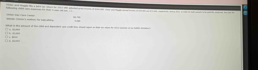 following child care expenses for their 4-year -old son, J.J.: Victor and Maggie file a joint tax return for 2023 with adjusted gross income of $104,000. Victor and Maggle earned income of $30,000 and $74,000, respectively, during 2023. In order for both parents to be gainfully employed, they pay the
Union Day Care Center $6,700
Wendy (Victor's mother) for babysitting 4,000
What is the amount of the child and dependent care credit they should report on their tax return for 2023 (assume no tax liability limitation)?
a. $2,889
b. S1,080
c. $810
d. $3.000