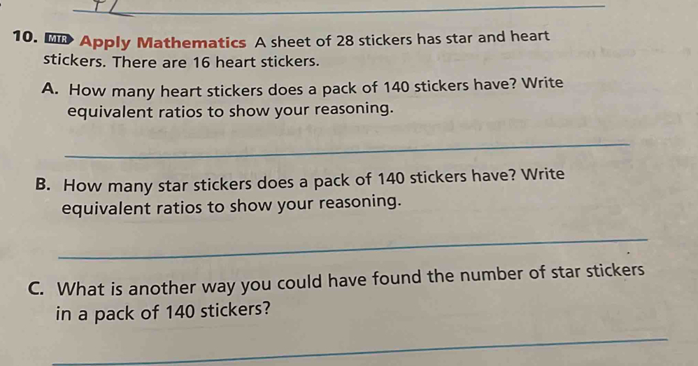 Apply Mathematics A sheet of 28 stickers has star and heart 
stickers. There are 16 heart stickers. 
A. How many heart stickers does a pack of 140 stickers have? Write 
equivalent ratios to show your reasoning. 
_ 
B. How many star stickers does a pack of 140 stickers have? Write 
equivalent ratios to show your reasoning. 
_ 
C. What is another way you could have found the number of star stickers 
in a pack of 140 stickers? 
_