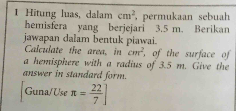 Hitung luas, dalam cm^2 , permukaan sebuah 
hemisfera yang berjejari 3.5 m. Berikan 
jawapan dalam bentuk piawai. 
Calculate the area, in cm^2 , of the surface of 
a hemisphere with a radius of 3.5 m. Give the 
answer in standard form. 
Guna/Use π = 22/7 ]