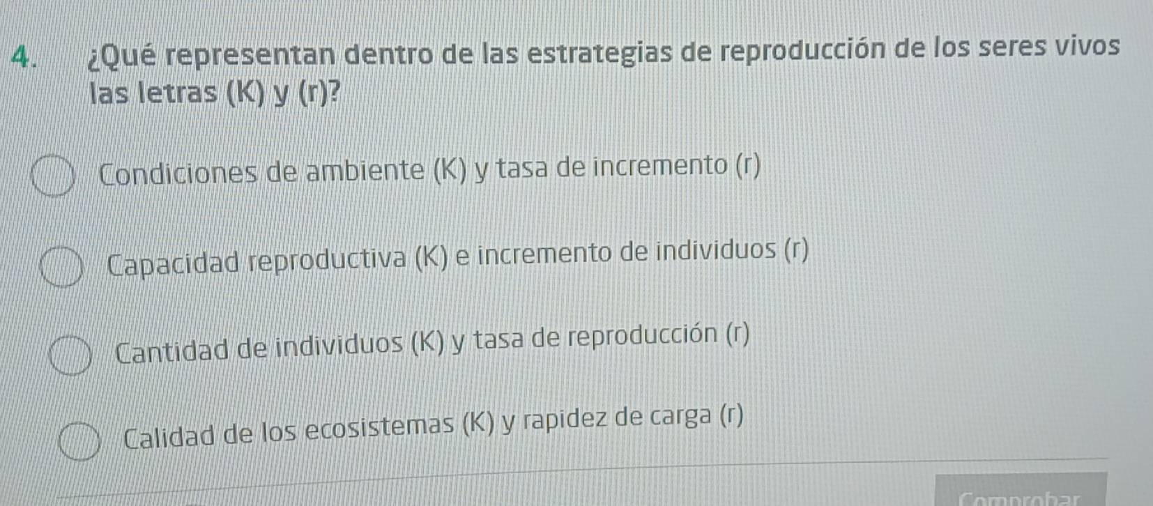 ¿Qué representan dentro de las estrategias de reproducción de los seres vivos
las letras (K) y (r)?
Condiciones de ambiente (K) y tasa de incremento (r)
Capacidad reproductiva (K) e incremento de individuos (r)
Cantidad de individuos (K) y tasa de reproducción (r)
Calidad de los ecosistemas (K) y rapidez de carga (r)
omprobar