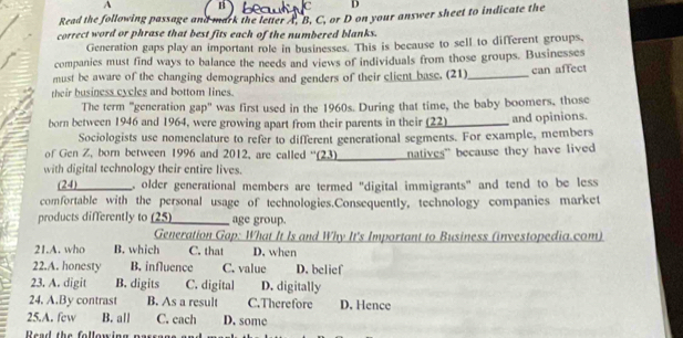 A
C D
Read the following passage and mark the letter A, B, C, or D on your answer sheet to indicate the
correct word or phrase that best fits each of the numbered blanks.
Generation gaps play an important role in businesses. This is because to sell to different groups.
companies must find ways to balance the needs and views of individuals from those groups. Businesses
must be aware of the changing demographics and genders of their client base. (21)_ can affect
their business cycles and bottom lines.
The term "generation gap" was first used in the 1960s. During that time, the baby boomers, those
born between 1946 and 1964, were growing apart from their parents in their (22) and opinions.
Sociologists use nomenclature to refer to different generational segments. For example, members
of Gen Z, born between 1996 and 2012, are called ''(23) natives" because they have lived
with digital technology their entire lives.
(24) older generational members are termed "digital immigrants" and tend to be less
comfortable with the personal usage of technologies.Consequently, technology companies market
products differently to (25) age group.
Generation Gap: What It Is and Why It's Important to Business (investopedia.com)
21.A. who B. which C. that D. when
22.A. honesty B. influence C. value D. belief
23. A. digit B. digits C. digital D. digitally
24. A.By contrast B. As a result C.Therefore D. Hence
25.A. few B. all C. each D. some
R e e the fo lle w in g n e s